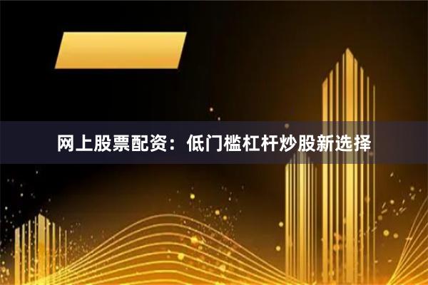 网上股票配资：低门槛杠杆炒股新选择